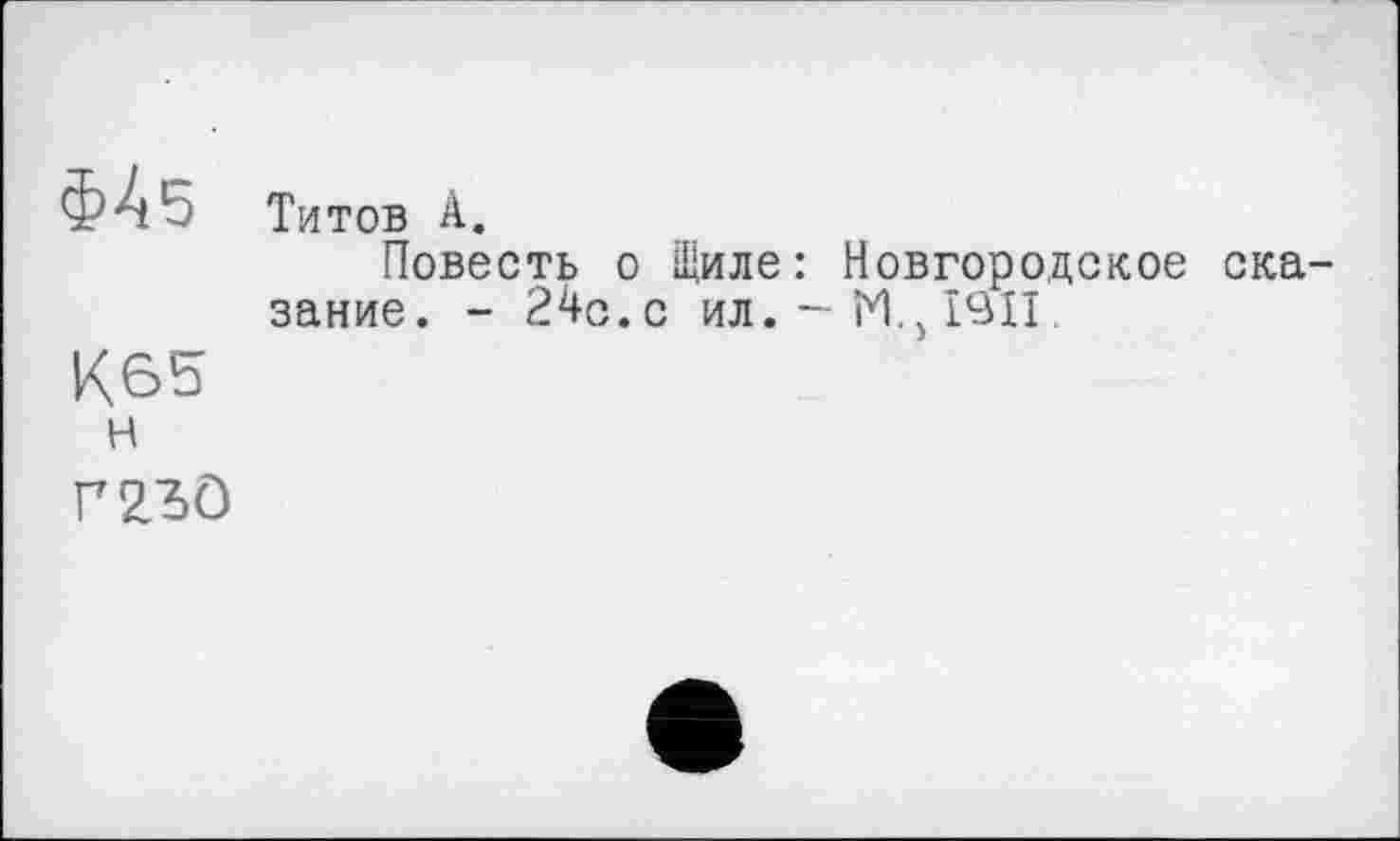 ﻿Ф45
К65
H
Титов А.
Повесть о Щиле: Новгородское сказание. - 24с.с ил.-М.,1911.